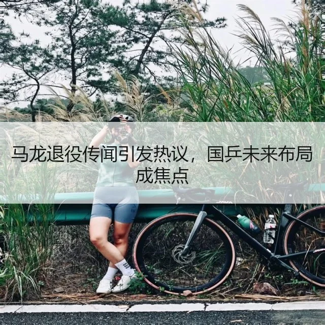 马龙退役传闻引发热议，国乒未来布局成焦点
