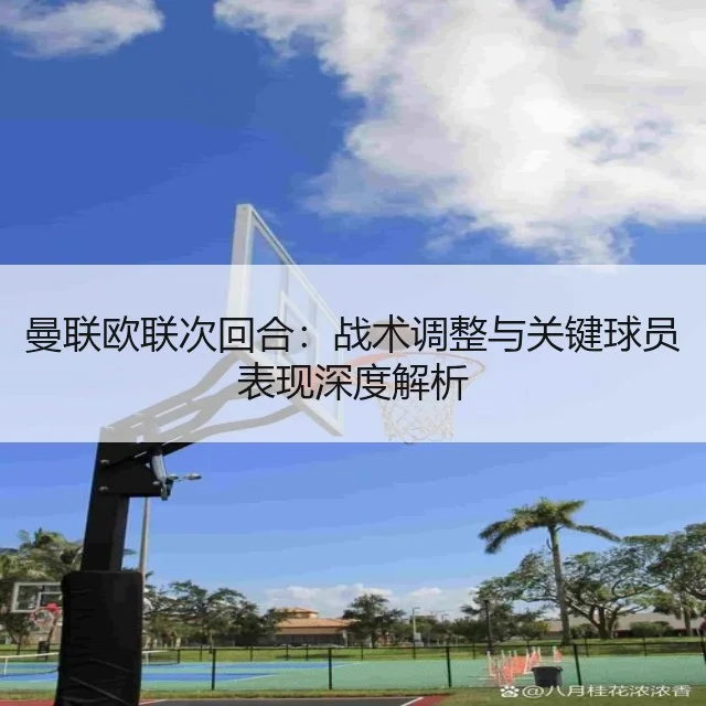 曼联欧联次回合：战术调整与关键球员表现深度解析