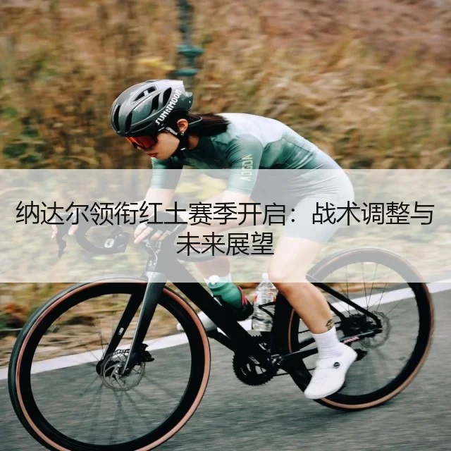 纳达尔领衔红土赛季开启：战术调整与未来展望